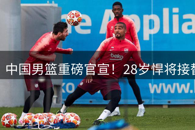 中国男篮重磅官宣！28岁悍将接替继伟出任队长，2次当大赛得分王